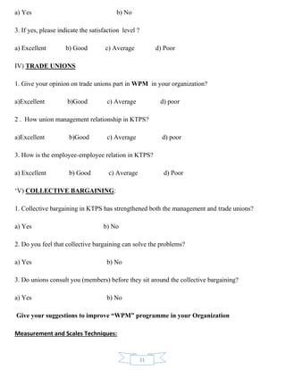 11
a) Yes b) No
3. If yes, please indicate the satisfaction level ?
a) Excellent b) Good c) Average d) Poor
IV) TRADE UNIONS
1. Give your opinion on trade unions part in WPM in your organization?
a)Excellent b)Good c) Average d) poor
2 . How union management relationship in KTPS?
a)Excellent b)Good c) Average d) poor
3. How is the employee-employee relation in KTPS?
a) Excellent b) Good c) Average d) Poor
‘V) COLLECTIVE BARGAINING:
1. Collective bargaining in KTPS has strengthened both the management and trade unions?
a) Yes b) No
2. Do you feel that collective bargaining can solve the problems?
a) Yes b) No
3. Do unions consult you (members) before they sit around the collective bargaining?
a) Yes b) No
Give your suggestions to improve “WPM” programme in your Organization
Measurement and Scales Techniques:
 