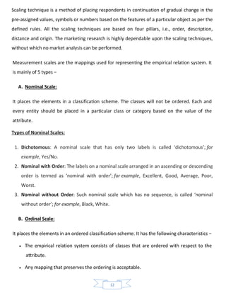 12
Scaling technique is a method of placing respondents in continuation of gradual change in the
pre-assigned values, symbols or numbers based on the features of a particular object as per the
defined rules. All the scaling techniques are based on four pillars, i.e., order, description,
distance and origin. The marketing research is highly dependable upon the scaling techniques,
without which no market analysis can be performed.
Measurement scales are the mappings used for representing the empirical relation system. It
is mainly of 5 types −
A. Nominal Scale:
It places the elements in a classification scheme. The classes will not be ordered. Each and
every entity should be placed in a particular class or category based on the value of the
attribute.
Types of Nominal Scales:
1. Dichotomous: A nominal scale that has only two labels is called ‘dichotomous’; for
example, Yes/No.
2. Nominal with Order: The labels on a nominal scale arranged in an ascending or descending
order is termed as ‘nominal with order’; for example, Excellent, Good, Average, Poor,
Worst.
3. Nominal without Order: Such nominal scale which has no sequence, is called ‘nominal
without order’; for example, Black, White.
B. Ordinal Scale:
It places the elements in an ordered classification scheme. It has the following characteristics −
• The empirical relation system consists of classes that are ordered with respect to the
attribute.
• Any mapping that preserves the ordering is acceptable.
 