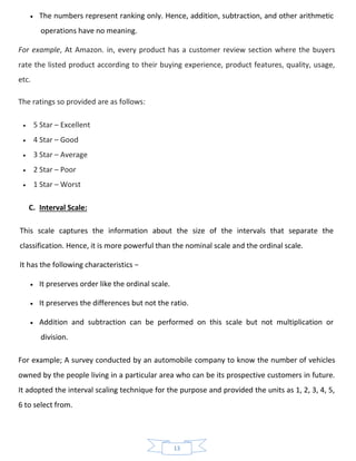13
• The numbers represent ranking only. Hence, addition, subtraction, and other arithmetic
operations have no meaning.
For example, At Amazon. in, every product has a customer review section where the buyers
rate the listed product according to their buying experience, product features, quality, usage,
etc.
The ratings so provided are as follows:
• 5 Star – Excellent
• 4 Star – Good
• 3 Star – Average
• 2 Star – Poor
• 1 Star – Worst
C. Interval Scale:
This scale captures the information about the size of the intervals that separate the
classification. Hence, it is more powerful than the nominal scale and the ordinal scale.
It has the following characteristics −
• It preserves order like the ordinal scale.
• It preserves the differences but not the ratio.
• Addition and subtraction can be performed on this scale but not multiplication or
division.
For example; A survey conducted by an automobile company to know the number of vehicles
owned by the people living in a particular area who can be its prospective customers in future.
It adopted the interval scaling technique for the purpose and provided the units as 1, 2, 3, 4, 5,
6 to select from.
 