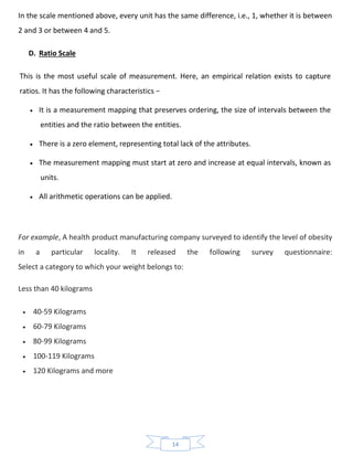 14
In the scale mentioned above, every unit has the same difference, i.e., 1, whether it is between
2 and 3 or between 4 and 5.
D. Ratio Scale
This is the most useful scale of measurement. Here, an empirical relation exists to capture
ratios. It has the following characteristics −
• It is a measurement mapping that preserves ordering, the size of intervals between the
entities and the ratio between the entities.
• There is a zero element, representing total lack of the attributes.
• The measurement mapping must start at zero and increase at equal intervals, known as
units.
• All arithmetic operations can be applied.
For example, A health product manufacturing company surveyed to identify the level of obesity
in a particular locality. It released the following survey questionnaire:
Select a category to which your weight belongs to:
Less than 40 kilograms
• 40-59 Kilograms
• 60-79 Kilograms
• 80-99 Kilograms
• 100-119 Kilograms
• 120 Kilograms and more
 