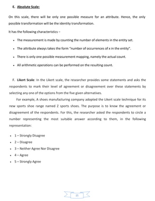 15
E. Absolute Scale:
On this scale, there will be only one possible measure for an attribute. Hence, the only
possible transformation will be the identity transformation.
It has the following characteristics −
• The measurement is made by counting the number of elements in the entity set.
• The attribute always takes the form “number of occurrences of x in the entity”.
• There is only one possible measurement mapping, namely the actual count.
• All arithmetic operations can be performed on the resulting count.
F. Likert Scale: In the Likert scale, the researcher provides some statements and asks the
respondents to mark their level of agreement or disagreement over these statements by
selecting any one of the options from the five given alternatives.
For example, A shoes manufacturing company adopted the Likert scale technique for its
new sports shoe range named Z sports shoes. The purpose is to know the agreement or
disagreement of the respondents. For this, the researcher asked the respondents to circle a
number representing the most suitable answer according to them, in the following
representation:
• 1 – Strongly Disagree
• 2 – Disagree
• 3 – Neither Agree Nor Disagree
• 4 – Agree
• 5 – Strongly Agree
 
