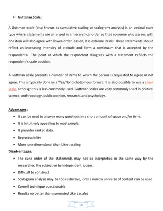 18
H. Guttman Scale:
A Guttman scale (also known as cumulative scaling or scalogram analysis) is an ordinal scale
type where statements are arranged in a hierarchical order so that someone who agrees with
one item will also agree with lower-order, easier, less extreme items. These statements should
reflect an increasing intensity of attitude and form a continuum that is accepted by the
respondents. The point at which the respondent disagrees with a statement reflects the
respondent’s scale position.
A Guttman scale presents a number of items to which the person is requested to agree or not
agree. This is typically done in a 'Yes/No' dichotomous format. It is also possible to use a Likert
scale, although this is less commonly used. Guttman scales are very commonly used in political
science, anthropology, public opinion, research, and psychology.
Advantages:
• It can be used to answer many questions in a short amount of space and/or time.
• It is intuitively appealing to most people.
• It provides ranked data.
• Reproducibility
• More one-dimensional than Likert scaling
Disadvantages:
• The rank order of the statements may not be interpreted in the same way by the
researcher, the subject or by independent judges.
• Difficult to construct
• Scalogram analysis may be too restrictive, only a narrow universe of content can be used
• Cornell technique questionable
• Results no better than summated Likert scales
 