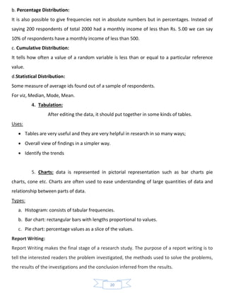 20
b. Percentage Distribution:
It is also possible to give frequencies not in absolute numbers but in percentages. Instead of
saying 200 respondents of total 2000 had a monthly income of less than Rs. 5.00 we can say
10% of respondents have a monthly income of less than 500.
c. Cumulative Distribution:
It tells how often a value of a random variable is less than or equal to a particular reference
value.
d.Statistical Distribution:
Some measure of average ids found out of a sample of respondents.
For viz, Median, Mode, Mean.
4. Tabulation:
After editing the data, it should put together in some kinds of tables.
Uses:
• Tables are very useful and they are very helpful in research in so many ways;
• Overall view of findings in a simpler way.
• Identify the trends
5. Charts: data is represented in pictorial representation such as bar charts pie
charts, cone etc. Charts are often used to ease understanding of large quantities of data and
relationship between parts of data.
Types:
a. Histogram: consists of tabular frequencies.
b. Bar chart: rectangular bars with lengths proportional to values.
c. Pie chart: percentage values as a slice of the values.
Report Writing:
Report Writing makes the final stage of a research study. The purpose of a report writing is to
tell the interested readers the problem investigated, the methods used to solve the problems,
the results of the investigations and the conclusion inferred from the results.
 