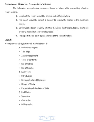 21
Precautionary Measures – Presentation of a Report:
The following precautionary measures should e taken while presenting effective
report writing,
1. Length of the report should be precise and sufficiently long
2. The report should be in such a manner to convey the matter to the maximum
extent.
3. Care must be taken to verify whether the visual illustrations, tables, charts are
properly inserted at appropriate places.
4. The report should be in logical analysis of the subject matter.
Layout:
A comprehensive layout should mainly consist of
A. Preliminary Pages:
• Title page
• Acknowledgement
• Table of contents
• List of Tables
• List of Graphs
B. Main Text:
• Introduction
• Review of related literature
• Design of Study
• Presentation & Analysis of data
C. End Matter
• Summary
• Conclusion
• Bibliography
 