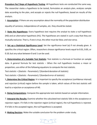 3
Procedure for/ Steps of Hypothesis Testing: All hypothesis tests are conducted the same way.
The researcher states a hypothesis to be tested, formulates an analysis plan, analyzes sample
data according to the plan, and accepts or rejects the null hypothesis, based on results of the
analysis.
1. Assumption: If there are any assumption about the normality of the population distribution
equality of variance, independence of samples, etc. they should be stated.
2. State the Hypotheses: Every hypothesis test requires the analyst to state a null hypothesis
(H0) and an alternative hypothesis (H1). The hypotheses are stated in such a way that they are
mutually exclusive. That is, if one is true, the other must be false; and vice versa.
3. Set up a Statistical Significance Level: Set the significance level (α) if not already given. Α
specifies the critical region. Often, researchers choose significance levels equal to 0.01, 0.05, or
0.10; but any value between 0 and 1 can be used.
4. Determination of a Suitable Test Statistic: Test statistic is a formula or function on sample
data. A general formula for test statistic – When the null hypothesis involves a mean or
proportion, use either of the following equations to compute the test statistic.
Test statistic = (Statistic - Parameter) / (Standard deviation of statistic)
Test statistic = (Statistic - Parameter) / (Standard error of statistic)
5. Determine the Critical Region: It is important to specify the acceptance (confidence interval)
and rejection (critical) region before the sample is taken, which values of the test statistic will
lead to a rejection or acceptance of H0.
6. Doing Computations: Compute the appropriate test statistic based on sample information.
7. Interpret the Results: Examine whether the calculated test statistic falls in the acceptance or
rejection region. If it falls in the rejection region (critical region), the null hypothesis is rejected.
If it falls in the accepted region, the null hypothesis is accepted.
8. Making Decision: Make the suitable conclusion for the problem under study.
 