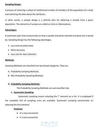 4
Sampling Design:
A process of selecting a subset of randomized number of members of the population of a study
and collecting the data about the attributes.
In other words, a sample design is a definite plan for obtaining a sample from a given
population. The elements of sample are called as Units or Observations.
Advantages:
A systematic plan that concentrates on how a sample should be selected and what size it would
be. Sampling Design has the following advantages,
• Less time to collect data
• More Accuracy
• Less cost for data collection
Methods:
Sampling Methods are classified into two broad categories. They are
A. Probability Sampling Methods
B. Non-Probability Sampling Methods
A. Probability Sampling Methods:
The Probability Sampling Methods are sub classified into;
1. Systematic Sampling:
Systematic sampling means selecting the ith
element on a list. It is employed if
the complete lists of sampling units are available. Systematic sampling concentrates on
selecting the first element.
Positives:
• It is very convenient
• It is too economical.
 