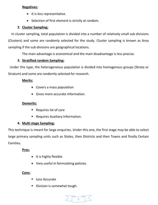 5
Negatives:
• It is less representative.
• Selection of first element is strictly at random.
2. Cluster Sampling:
In cluster sampling, total population is divided into a number of relatively small sub divisions
(Clusters) and some are randomly selected for the study. Cluster sampling is known as Area
sampling if the sub divisions are geographical locations.
The main advantage is economical and the main disadvantage is less precise.
3. Stratified random Sampling:
Under this type, the heterogeneous population is divided into homogenous groups (Strata or
Stratum) and some are randomly selected for research.
Merits:
• Covers a mass population
• Gives more accurate information.
Demerits:
▪ Requires lot of care
▪ Requires Auxiliary Information.
4. Multi stage Sampling:
This technique is meant for large enquiries. Under this one, the first stage may be able to select
large primary sampling units such as States, then Districts and then Towns and finally Certain
Families.
Pros:
• It is highly flexible
• Very useful in formulating policies.
Cons:
▪ Less Accurate
▪ Division is somewhat tough.
 