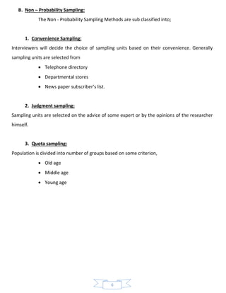 6
B. Non – Probability Sampling:
The Non - Probability Sampling Methods are sub classified into;
1. Convenience Sampling:
Interviewers will decide the choice of sampling units based on their convenience. Generally
sampling units are selected from
• Telephone directory
• Departmental stores
• News paper subscriber’s list.
2. Judgment sampling:
Sampling units are selected on the advice of some expert or by the opinions of the researcher
himself.
3. Quota sampling:
Population is divided into number of groups based on some criterion,
• Old age
• Middle age
• Young age
 