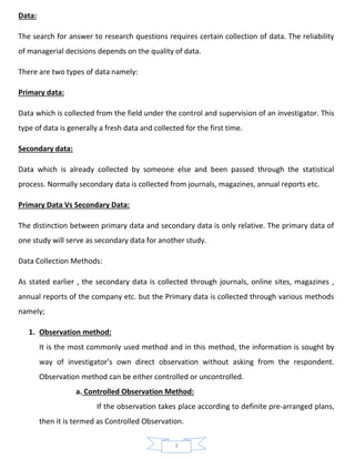 7
Data:
The search for answer to research questions requires certain collection of data. The reliability
of managerial decisions depends on the quality of data.
There are two types of data namely:
Primary data:
Data which is collected from the field under the control and supervision of an investigator. This
type of data is generally a fresh data and collected for the first time.
Secondary data:
Data which is already collected by someone else and been passed through the statistical
process. Normally secondary data is collected from journals, magazines, annual reports etc.
Primary Data Vs Secondary Data:
The distinction between primary data and secondary data is only relative. The primary data of
one study will serve as secondary data for another study.
Data Collection Methods:
As stated earlier , the secondary data is collected through journals, online sites, magazines ,
annual reports of the company etc. but the Primary data is collected through various methods
namely;
1. Observation method:
It is the most commonly used method and in this method, the information is sought by
way of investigator’s own direct observation without asking from the respondent.
Observation method can be either controlled or uncontrolled.
a. Controlled Observation Method:
If the observation takes place according to definite pre-arranged plans,
then it is termed as Controlled Observation.
 