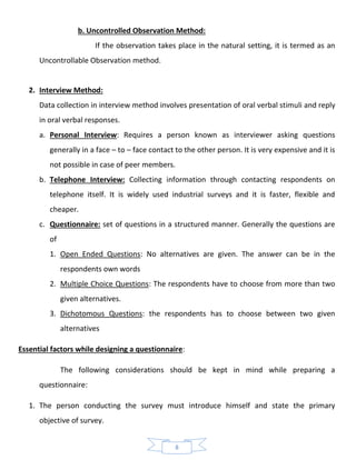 8
b. Uncontrolled Observation Method:
If the observation takes place in the natural setting, it is termed as an
Uncontrollable Observation method.
2. Interview Method:
Data collection in interview method involves presentation of oral verbal stimuli and reply
in oral verbal responses.
a. Personal Interview: Requires a person known as interviewer asking questions
generally in a face – to – face contact to the other person. It is very expensive and it is
not possible in case of peer members.
b. Telephone Interview: Collecting information through contacting respondents on
telephone itself. It is widely used industrial surveys and it is faster, flexible and
cheaper.
c. Questionnaire: set of questions in a structured manner. Generally the questions are
of
1. Open Ended Questions: No alternatives are given. The answer can be in the
respondents own words
2. Multiple Choice Questions: The respondents have to choose from more than two
given alternatives.
3. Dichotomous Questions: the respondents has to choose between two given
alternatives
Essential factors while designing a questionnaire:
The following considerations should be kept in mind while preparing a
questionnaire:
1. The person conducting the survey must introduce himself and state the primary
objective of survey.
 