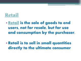 Retail
• Retail is the sale of goods to end
users, not for resale, but for use
and consumption by the purchaser.
• Retail is to sell in small quantities
directly to the ultimate consumer
 