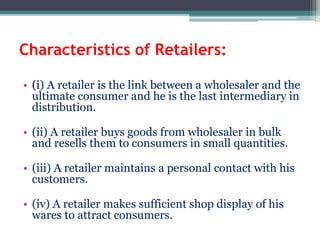 Characteristics of Retailers:
• (i) A retailer is the link between a wholesaler and the
ultimate consumer and he is the last intermediary in
distribution.
• (ii) A retailer buys goods from wholesaler in bulk
and resells them to consumers in small quantities.
• (iii) A retailer maintains a personal contact with his
customers.
• (iv) A retailer makes sufficient shop display of his
wares to attract consumers.
 
