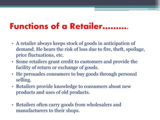• A retailer always keeps stock of goods in anticipation of
demand. He bears the risk of loss due to fire, theft, spoilage,
price fluctuations, etc.
• Some retailers grant credit to customers and provide the
facility of return or exchange of goods.
• He persuades consumers to buy goods through personal
selling.
• Retailers provide knowledge to consumers about new
products and uses of old products.
• Retailers often carry goods from wholesalers and
manufacturers to their shops.
Functions of a Retailer……….
 