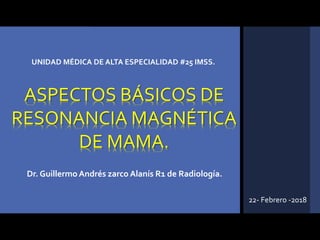 Dr. Guillermo Andrés zarco Alanís R1 de Radiología.
UNIDAD MÉDICA DE ALTA ESPECIALIDAD #25 IMSS.
22- Febrero -2018
ASPECTOS BÁSICOS DE
RESONANCIA MAGNÉTICA
DE MAMA.
 