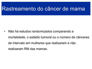 •Não há estudos randomizados comparando a mortalidade, o estádio tumoral ou o número de cânceres de intervalo em mulheres que realizaram e não realizaram RM das mamas. 
Rastreamento do câncer de mama  