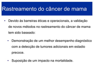 •Devido ás barreiras éticas e operacionais, a validação de novos métodos no rastreamento do câncer de mama tem sido baseado: 
•Demonstração de um melhor desempenho diagnóstico com a detecção de tumores adicionais em estadio precoce. 
•Suposição de um impacto na mortalidade. Rastreamento do câncer de mama  