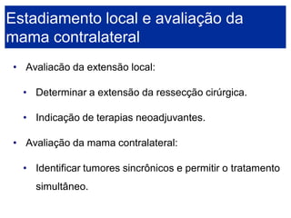 •Avaliacão da extensão local: 
•Determinar a extensão da ressecção cirúrgica. 
•Indicação de terapias neoadjuvantes. 
•Avaliação da mama contralateral: 
•Identificar tumores sincrônicos e permitir o tratamento simultâneo. Estadiamento local e avaliação da mama contralateral  