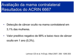 •Detecção de câncer oculto na mama contralateral em 3,1% das mulheres. 
•Valor preditivo negativo de 99% e baixo risco de câncer oculto em 1 ano (0,3%). 
Avaliação da mama contralateralResultados do ACRIN 6667 
Lehman CD et al. N Engl J Med 2007; 356: 1295-303  