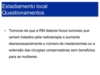 •Temores de que a RM detecte focos tumorais que seriam tratados pela radioterapia e aumente desnecessariamente o número de mastectomias ou a extensão das cirurgias conservadoras sem beneficios para as mulheres. 
Estadiamento localQuestionamentos  