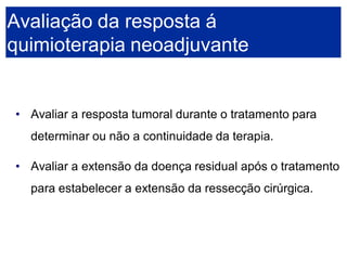 •Avaliar a resposta tumoral durante o tratamento para determinar ou não a continuidade da terapia. 
•Avaliar a extensão da doença residual após o tratamento para estabelecer a extensão da ressecção cirúrgica. Avaliação da resposta á quimioterapia neoadjuvante  