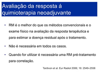 •RM é o melhor do que os métodos convencionais e o exame físico na avaliação da resposta terapêutica e para estimar a doença residual após o tratamento. 
•Não é necessária em todos os casos. 
•Quando for utilizar é necessária uma RM pré-tratamento para correlação. Avaliação da resposta á quimioterapia neoadjuvanteTardivon et al. Eur Radiol 2006; 16: 2549–2558  