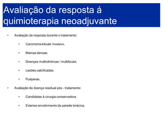 •Avaliação da resposta durante o tratamento: 
•Carcinoma lobular invasivo. 
•Mamas densas. 
•Doenças multicêntricas / multifocais. 
•Lesões calcificadas. 
•Puéperas. 
•Avaliação da doença residual pós -tratamento: 
•Candidatas á cirurgia conservadora. 
•Extenso envolvimento da parede torácica. 
Avaliação da resposta á quimioterapia neoadjuvante  