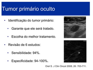 •Identificação do tumor primário: 
•Garante que ele será tratado. 
•Escolha do melhor tratamento. 
•Revisão de 6 estudos: 
•Sensibilidade: 94%. 
•Especificidade: 94-100%. Tumor primário ocultoOrel S. J Clin Oncol 2008; 26: 703-711.  