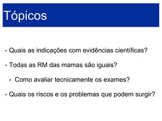 Tópicos 
•Quais as indicações com evidências científicas? 
•Todas as RM das mamas são iguais? 
•Como avaliar tecnicamente os exames? 
•Quais os riscos e os problemas que podem surgir?  