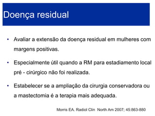•Avaliar a extensão da doença residual em mulheres com margens positivas. 
•Especialmente útil quando a RM para estadiamento local pré -cirúrgico não foi realizada. 
•Estabelecer se a ampliação da cirurgia conservadora ou a mastectomia é a terapia mais adequada. Doença residual 
Morris EA. Radiol Clin North Am 2007; 45:863-880  