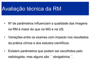 •Nº de parâmetros influenciam a qualidade das imagens na RM é maior do que na MG e na US. 
•Variações entre os exames com impacto nos resultados da prática clínica e dos estudos científicos. 
•Existem parâmetros que podem ser escolhidos pelo radiologista, mas alguns são ¨obrigatórios ¨. Avaliação técnica da RM  
