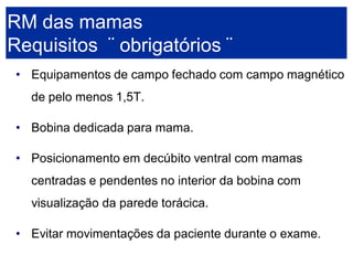 •Equipamentos de campo fechado com campo magnético de pelo menos 1,5T. 
•Bobina dedicada para mama. 
•Posicionamento em decúbito ventral com mamas centradas e pendentes no interior da bobina com visualização da parede torácica. 
•Evitar movimentações da paciente durante o exame. RM das mamasRequisitos ¨obrigatórios ¨  