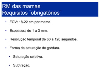 •FOV: 18-22 cm por mama. 
•Espessura de 1 a 3 mm. 
•Resolução temporal de 60 a 120 segundos. 
•Forma de saturação de gordura. 
•Saturação seletiva. 
•Subtração. RM das mamasRequisitos ¨obrigatórios¨  