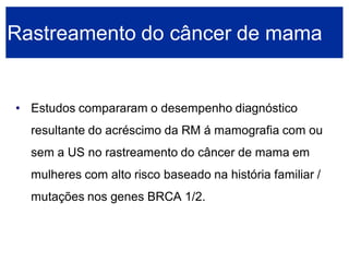 •Estudos compararam o desempenho diagnóstico resultante do acréscimo da RM á mamografia com ou sem a US no rastreamento do câncer de mama em mulheres com alto risco baseado na história familiar / mutações nos genes BRCA 1/2. Rastreamento do câncer de mama  