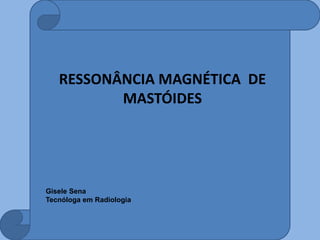 RESSONÂNCIA MAGNÉTICA DE
MASTÓIDES
Gisele Sena
Tecnóloga em Radiologia
 