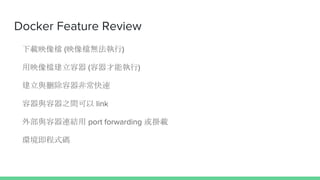 Docker Feature Review
下載映像檔 (映像檔無法執行)
用映像檔建立容器 (容器才能執行)
建立與刪除容器非常快速
容器與容器之間可以 link
外部與容器連結用 port forwarding 或掛載
環境即程式碼
 