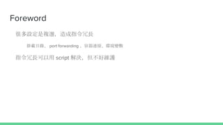 Foreword
很多設定是複選，造成指令冗長
掛載目錄、 port forwarding 、容器連接、環境變數
指令冗長可以用 script 解決，但不好維護
 