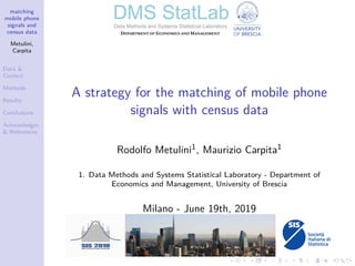 matching
mobile phone
signals and
census data
Metulini,
Carpita
Data &
Context
Methods
Results
Conclusions
Acknowledgm.
& References
A strategy for the matching of mobile phone
signals with census data
Rodolfo Metulini1, Maurizio Carpita1
1. Data Methods and Systems Statistical Laboratory - Department of
Economics and Management, University of Brescia
Milano - June 19th, 2019
 