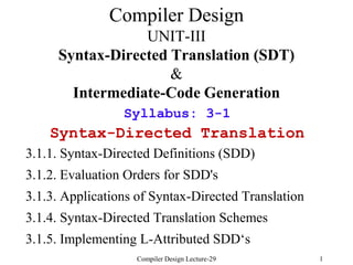 Compiler Design Lecture-29 1
Compiler Design
UNIT-III
Syntax-Directed Translation (SDT)
&
Intermediate-Code Generation
Syllabus: 3-1
Syntax-Directed Translation
3.1.1. Syntax-Directed Definitions (SDD)
3.1.2. Evaluation Orders for SDD's
3.1.3. Applications of Syntax-Directed Translation
3.1.4. Syntax-Directed Translation Schemes
3.1.5. Implementing L-Attributed SDD‘s
 