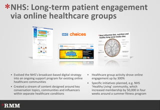 *NHS: Long-term patient engagement
 via online healthcare groups




  Evolved the NHS’s broadcast-based digital strategy     Healthcare group activity drove online
   into an ongoing support program for existing online     engagement up by 300%
   healthcare communities                                 Specific initiatives planned, e.g. NHS
  Created a stream of content designed around key         ‘Healthy Living’ community, which
   conversation topics, communities and influencers        increased membership by 50,000 in four
   within separate healthcare conditions                   weeks around a summer fitness program
 