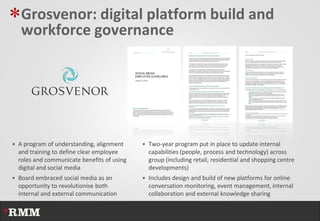 *Grosvenor: digital platform build and
   workforce governance




 A program of understanding, alignment      Two-year program put in place to update internal
  and training to define clear employee       capabilities (people, process and technology) across
  roles and communicate benefits of using     group (including retail, residential and shopping centre
  digital and social media                    developments)
 Board embraced social media as an          Includes design and build of new platforms for online
  opportunity to revolutionise both           conversation monitoring, event management, internal
  internal and external communication         collaboration and external knowledge sharing
 