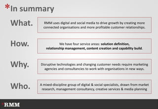 *In summary
 What.     RMM uses digital and social media to drive growth by creating more
           connected organisations and more profitable customer relationships.



 How.                 We have four service areas: solution definition,
             relationship management, content creation and capability build.



 Why.    Disruptive technologies and changing customer needs require marketing
           agencies and consultancies to work with organisations in new ways.




 Who.    A mixed-discipline group of digital & social specialists, drawn from market
          research, management consultancy, creative services & media planning
 