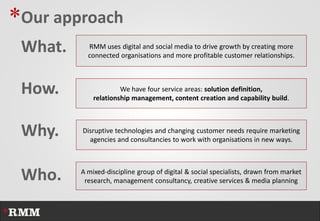 *Our approach
 What.     RMM uses digital and social media to drive growth by creating more
           connected organisations and more profitable customer relationships.



 How.                 We have four service areas: solution definition,
             relationship management, content creation and capability build.



 Why.    Disruptive technologies and changing customer needs require marketing
           agencies and consultancies to work with organisations in new ways.




 Who.    A mixed-discipline group of digital & social specialists, drawn from market
          research, management consultancy, creative services & media planning
 
