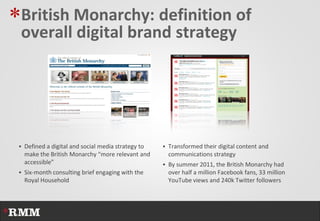 *British Monarchy: definition of
 overall digital brand strategy




  Defined a digital and social media strategy to    Transformed their digital content and
   make the British Monarchy “more relevant and       communications strategy
   accessible”                                       By summer 2011, the British Monarchy had
  Six-month consulting brief engaging with the       over half a million Facebook fans, 33 million
   Royal Household                                    YouTube views and 240k Twitter followers
 