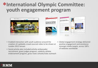 *International Olympic Committee:
 youth engagement program




  Enabled interaction with youth audience around the           Global engagement strategy delivered
   creation of a globally crowd-sourced video to be shown at    positive engagement and assistance
   London 2012 venues                                           amongst media targets, across 100’s
  Social activity plan included activity ambassador            of websites worldwide
   recruitment, guest judges program, celebrity athlete
   endorsement program, grass-roots schools/clubs outreach
 
