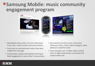 *Samsung Mobile: music community
 engagement program




  Developed communities of music enthusiasts        Recruitment of online music community
   to try, test, create content and conversations     influencers (fans, artists, label managers, video
  Focus was on entertainment rather than pure        editors) to seed the event
   mobile tech message                               Event enjoyed over 3 million video content
  Partnerships created with Spotify and fring to     views in eight-week period, via earned and
   build engagement in each other’s communities       owned media only
 