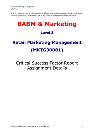Retail Marketing Management
2017/18
BA (Hons) Business Management & Marketing 1
I have complete copy of this assignment. If you want to have complete draft of this work
with no plagiarism, then contact me at my email id: projectwork185@gmail.com
BABM & Marketing
Level 3
Retail Marketing Management
(MKTG30081)
Critical Success Factor Report
Assignment Details
 