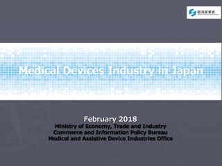 Medical Devices Industry in Japan
February 2018
Ministry of Economy, Trade and Industry
Commerce and Information Policy Bureau
Medical and Assistive Device Industries Office
 