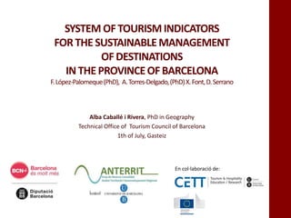 SYSTEM OFTOURISMINDICATORS
FORTHESUSTAINABLEMANAGEMENT
OFDESTINATIONS
IN THEPROVINCEOFBARCELONA
F.López-Palomeque(PhD), A.Torres-Delgado,(PhD)X.Font,D.Serrano
Alba Caballé i Rivera, PhD in Geography
Technical Office of Tourism Council of Barcelona
1th of July, Gasteiz
En col·laboració de:
 