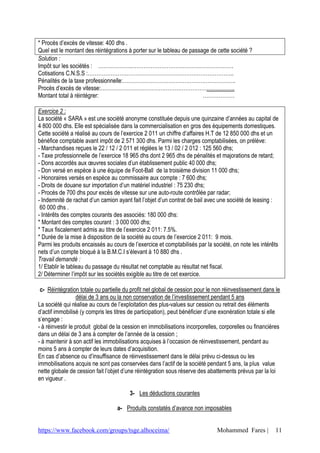 https://www.facebook.com/groups/tsge.alhoceima/ Mohammed Fares | 11
* Procès d’excès de vitesse: 400 dhs .
Quel est le montant des réintégrations à porter sur le tableau de passage de cette société ?
Solution :
Impôt sur les sociétés : ……………….………………………………………………….
Cotisations C.N.S.S :………………………………………………………………………..
Pénalités de la taxe professionnelle:……………………………………………………….
Procès d’excès de vitesse:………………………………………………………………….
Montant total à réintégrer: ………………
Exercice 2 :
La société « SARA » est une société anonyme constituée depuis une quinzaine d’années au capital de
4 800 000 dhs. Elle est spécialisée dans la commercialisation en gros des équipements domestiques.
Cette société a réalisé au cours de l’exercice 2 011 un chiffre d’affaires H.T de 12 850 000 dhs et un
bénéfice comptable avant impôt de 2 571 300 dhs. Parmi les charges comptabilisées, on prélève:
- Marchandises reçues le 22 / 12 / 2 011 et réglées le 13 / 02 / 2 012 : 125 560 dhs;
- Taxe professionnelle de l’exercice 18 965 dhs dont 2 965 dhs de pénalités et majorations de retard;
- Dons accordés aux œuvres sociales d’un établissement public 40 000 dhs;
- Don versé en espèce à une équipe de Foot-Ball de la troisième division 11 000 dhs;
- Honoraires versés en espèce au commissaire aux compte : 7 600 dhs;
- Droits de douane sur importation d’un matériel industriel : 75 230 dhs;
- Procès de 700 dhs pour excès de vitesse sur une auto-route contrôlée par radar;
- Indemnité de rachat d’un camion ayant fait l’objet d’un contrat de bail avec une société de leasing :
60 000 dhs .
- Intérêts des comptes courants des associés: 180 000 dhs:
* Montant des comptes courant : 3 000 000 dhs;
* Taux fiscalement admis au titre de l’exercice 2 011: 7.5%.
* Durée de la mise à disposition de la société au cours de l’exercice 2 011: 9 mois.
Parmi les produits encaissés au cours de l’exercice et comptabilisés par la société, on note les intérêts
nets d’un compte bloqué à la B.M.C.I s’élevant à 10 880 dhs .
Travail demandé :
1/ Etablir le tableau du passage du résultat net comptable au résultat net fiscal.
2/ Déterminer l’impôt sur les sociétés exigible au titre de cet exercice.
c- Réintégration totale ou partielle du profit net global de cession pour le non réinvestissement dans le
délai de 3 ans ou la non conservation de l’investissement pendant 5 ans
La société qui réalise au cours de l’exploitation des plus-values sur cession ou retrait des éléments
d’actif immobilisé (y compris les titres de participation), peut bénéficier d’une exonération totale si elle
s’engage :
- à réinvestir le produit global de la cession en immobilisations incorporelles, corporelles ou financières
dans un délai de 3 ans à compter de l’année de la cession ;
- à maintenir à son actif les immobilisations acquises à l’occasion de réinvestissement, pendant au
moins 5 ans à compter de leurs dates d’acquisition.
En cas d’absence ou d’insuffisance de réinvestissement dans le délai prévu ci-dessus ou les
immobilisations acquis ne sont pas conservées dans l’actif de la société pendant 5 ans, la plus value
nette globale de cession fait l’objet d’une réintégration sous réserve des abattements prévus par la loi
en vigueur .
3- Les déductions courantes
a- Produits constatés d’avance non imposables
 