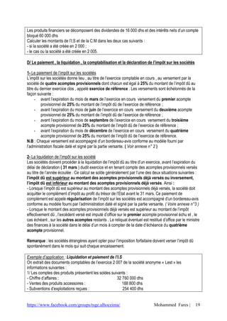 https://www.facebook.com/groups/tsge.alhoceima/ Mohammed Fares | 19
Les produits financiers se décomposent des dividendes de 16 000 dhs et des intérêts nets d’un compte
bloqué 60 000 dhs
Calculer les montants de l’I.S et de la C.M dans les deux cas suivants :
- si la société a été créée en 2 000 ;
- le cas ou la société a été créée en 2 005.
D/ Le paiement , la liquidation , la comptabilisation et la déclaration de l’impôt sur les sociétés
1- Le paiement de l’impôt sur les sociétés
L’impôt sur les sociétés donne lieu , au titre de l’exercice comptable en cours , au versement par la
société de quatre acomptes provisionnels dont chacun est égal à 25% du montant de l’impôt dû au
titre du dernier exercice clos , appelé exercice de référence . Les versements sont échelonnés de la
façon suivante :
- avant l’expiration du mois de mars de l’exercice en cours versement du premier acompte
provisionnel de 25% du montant de l’impôt dû de l’exercice de référence ;
- avant l’expiration du mois de juin de l’exercice en cours versement du deuxième acompte
provisionnel de 25% du montant de l’impôt dû de l’exercice de référence ;
- avant l’expiration du mois de septembre de l’exercice en cours versement du troisième
acompte provisionnel de 25% du montant de l’impôt dû de l’exercice de référence ;
- avant l’expiration du mois de décembre de l’exercice en cours versement du quatrième
acompte provisionnel de 25% du montant de l’impôt dû de l’exercice de référence.
N.B : Chaque versement est accompagné d’un bordereau-avis conforme au modèle fourni par
l’administration fiscale daté et signé par la partie versante. ( Voir annexe n° 2 )
2- La liquidation de l’impôt sur les société
Les sociétés doivent procéder à la liquidation de l’impôt dû au titre d’un exercice, avant l’expiration du
délai de déclaration ( 31 mars ) dudit exercice et en tenant compte des acomptes provisionnels versés
au titre de l’année écoulée . Ce calcul se solde généralement par l’une des deux situations suivantes :
l’impôt dû est supérieur au montant des acomptes provisionnels déjà versés ou inversement,
l’impôt dû est inférieur au montant des acomptes provisionnels déjà versés. Ainsi :
- Lorsque l’impôt dû est supérieur au montant des acomptes provisionnels déjà versés, la société doit
acquitter le complément d’impôt au profit du trésor de l’Etat avant le 31 mars. Ce paiement de
complément est appelé régularisation de l’impôt sur les sociétés est accompagné d’un bordereau-avis
conforme au modèle fourni par l’administration daté et signé par la partie versante. ( Voire annexe n°3 )
- Lorsque le montant des acomptes provisionnels déjà versés est supérieur au montant de l’impôt
effectivement dû , l’excèdent versé est imputé d’office sur le premier acompte provisionnel échu et , le
cas échéant , sur les autres acomptes restants . Le reliquat éventuel est restitué d’office par le ministre
des finances à la société dans le délai d’un mois à compter de la date d’échéance du quatrième
acompte provisionnel.
Remarque : les sociétés étrangères ayant opter pour l’imposition forfaitaire doivent verser l’impôt dû
spontanément dans le mois qui suit chaque encaissement.
Exemple d’application : Liquidation et paiement de l’I.S
On extrait des documents comptables de l’exercice 2 007 de la société anonyme « Lest » les
informations suivantes :
1/ Les comptes des produits présentent les soldes suivants :
- Chiffre d’affaires : 32 760 000 dhs
- Ventes des produits accessoires : 188 800 dhs
- Subventions d’exploitations reçues : 254 400 dhs
 